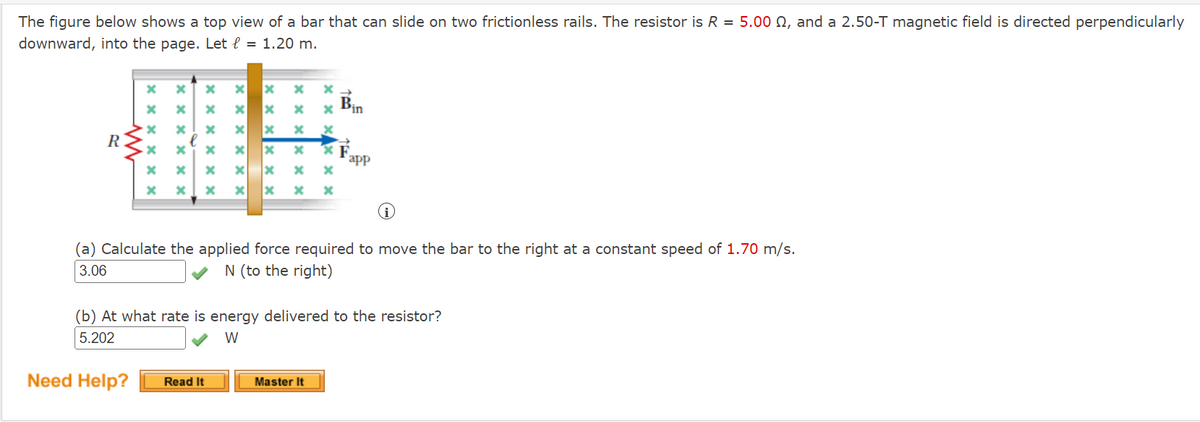 The figure below shows a top view of a bar that can slide on two frictionless rails. The resistor is R = 5.00 N, and a 2.50-T magnetic field is directed perpendicularly
downward, into the page. Let l = 1.20 m.
x Pin
B,
R
app
(a) Calculate the applied force required to move the bar to the right at a constant speed of 1.70 m/s.
3.06
N (to the right)
(b) At what rate is energy delivered to the resistor?
5.202
W
Need Help?
Read It
Master It
xx x x
x x x x ×
x x x x × ×
X X X x X
X X
