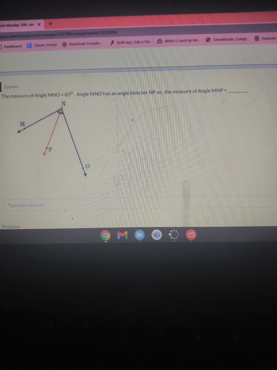 ons Monday 25th Jan X
ucps.instructure.com/courses/203789/assignments/2235594
Dashboard
C Clever | Portal
Download Youtube.
Quill.org | Join a Cl..
A Albert | Learn by dol..
CrossRoads: Compl..
3 Sources
2 points
The measure of Angle MNO = 820. Angle MNO has an angle bisector NP so, the measure of Angle MNP =
N
M
Type your answer..
Previous
