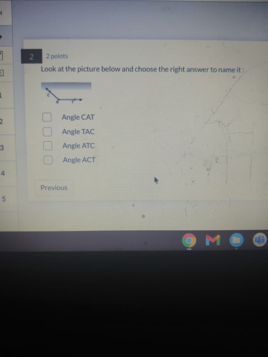 2 points
Look at the picture below and choose the right answer to name it:
Angle CAT
Angle TAC
Angle ATC
Angle ACT
4
Previous
M
5,
