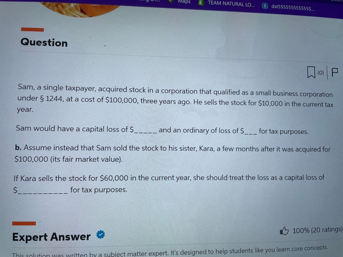 Question
Maps
S
TEAM NATURAL LO... Udst5555555555555...
Дар
Sam, a single taxpayer, acquired stock in a corporation that qualified as a small business corporation
under § 1244, at a cost of $100,000, three years ago. He sells the stock for $10,000 in the current tax
year.
Sam would have a capital loss of $
and an ordinary of loss of $____ for tax purposes.
b. Assume instead that Sam sold the stock to his sister, Kara, a few months after it was acquired for
$100,000 (its fair market value).
If Kara sells the stock for $60,000 in the current year, she should treat the loss as a capital loss of
for tax purposes.
$
Expert Answer
100% (20 ratings)
This solution was written by a subject matter expert. It's designed to help students like you learn core concepts.