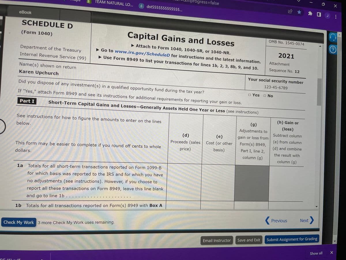 eBook
SC
SCHEDULE D
(Form 1040)
Department of the Treasury
Internal Revenue Service (99)
Name(s) shown on return
Karen Upchurch
Part I
TEAM NATURAL LO...
dst5555555555555...
JO
Capital Gains and Losses
► Attach to Form 1040, 1040-SR, or 1040-NR.
►Go to www.irs.gov/Scheduled for instructions and the latest information.
► Use Form 8949 to list your transactions for lines 1b, 2, 3, 8b, 9, and 10.
See instructions for how to figure the amounts to enter on the lines
below.
Did you dispose of any investment(s) in a qualified opportunity fund during the tax year?
If "Yes," attach Form 8949 and see its instructions for additional requirements for reporting your gain or loss.
Short-Term Capital Gains and Losses-Generally Assets Held One Year or Less (see instructions)
This form may be easier to complete if you round off cents to whole
dollars.
Check My Work 3 more Check My Work uses remaining.
1a Totals for all short-term transactions reported on Form 1099-B
for which basis was reported to the IRS and for which you have
no adjustments (see instructions). However, if you choose to
report all these transactions on Form 8949, leave this line blank
and go to line 1b . . .
1b Totals for all transactions reported on Form(s) 8949 with Box A
progress=false
(d)
Proceeds (sales
price)
(e)
Cost (or other
basis)
Your
Email Instructor
social security number
123-45-6789
OMB No. 1545-0074
(g)
Adjustments to
gain or loss from
Form(s) 8949,
Part I, line 2,
column (g)
2021
Attachment
Sequence No. 12
□ Yes No
Save and Exit
(h) Gain or
(loss)
Subtract column
(e) from column
(d) and combine
the result with
column (g)
Previous
1
★ ☐ J
Next
Submit Assignment for Grading
Show all
X
X
▶