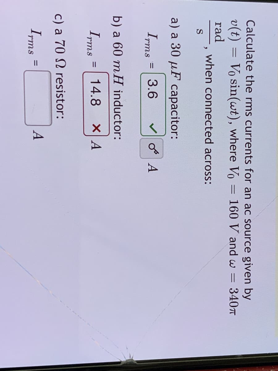 Calculate the rms currents for an ac source given by
v(t) = Vo sin(wt), where Vo = 160 V and w = 340T
rad
%3D
when connected across:
S
a) a 30 µF capacitor:
Ims
3.6
V o A
b) a 60 mH inductor:
Irms =
14.8
%3D
c) a 70 N resistor:
Irms
A
