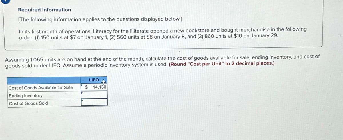 Required information
[The following information applies to the questions displayed below.]
In its first month of operations, Literacy for the Illiterate opened a new bookstore and bought merchandise in the following
order: (1) 150 units at $7 on January 1, (2) 560 units at $8 on January 8, and (3) 860 units at $10 on January 29.
Assuming 1,065 units are on hand at the end of the month, calculate the cost of goods available for sale, ending inventory, and cost of
goods sold under LIFO. Assume a periodic inventory system is used. (Round "Cost per Unit" to 2 decimal places.)
Cost of Goods Available for Sale
Ending Inventory
Cost of Goods Sold
LIFO
+
$ 14,130