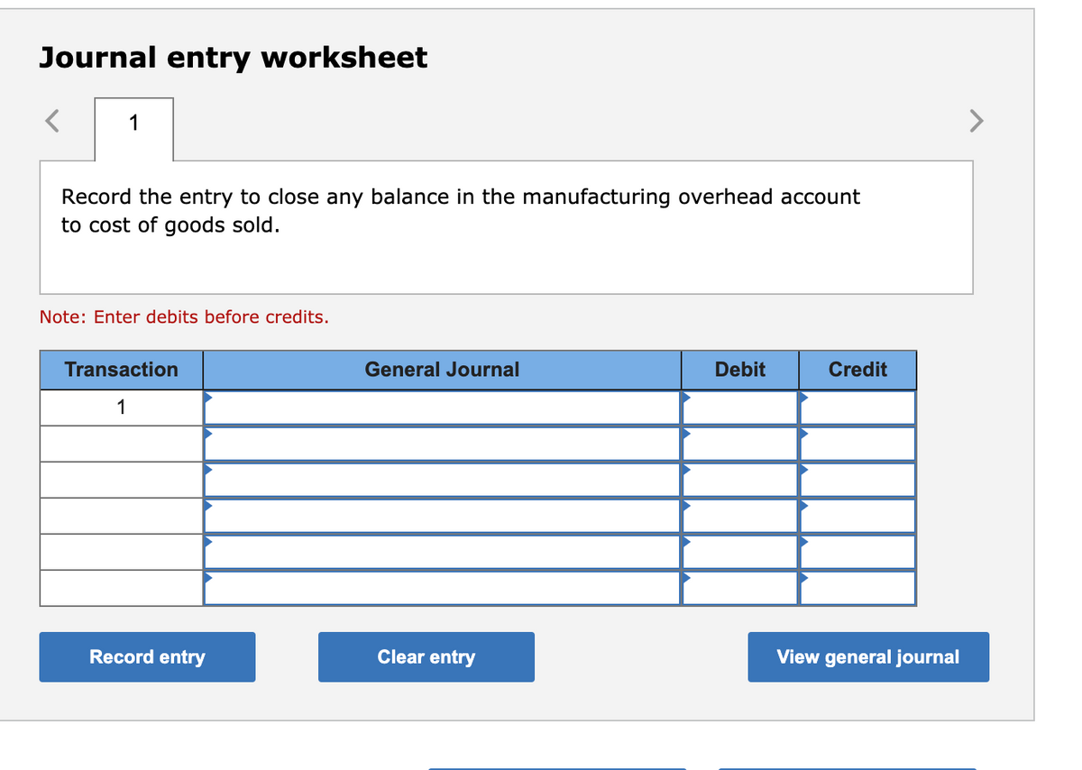 Journal entry worksheet
1
Record the entry to close any balance in the manufacturing overhead account
to cost of goods sold.
Note: Enter debits before credits.
Transaction
General Journal
Debit
Credit
1
Record entry
Clear entry
View general journal
