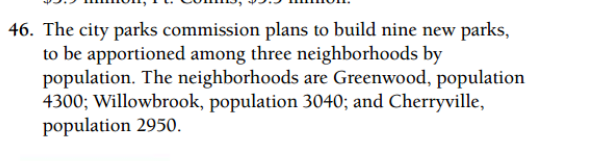 46. The city parks commission plans to build nine new parks,
to be apportioned among three neighborhoods by
population. The neighborhoods are Greenwood, population
4300; Willowbrook, population 3040; and Cherryville,
population 2950.
