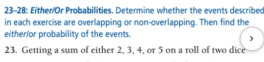 23-28: Either/Or Probabilities. Determine whether the events described
in each exercise are overlapping or non-overlapping. Then find the
eitherlor probability of the events.
23. Getting a sum of either 2, 3, 4, or 5 on a roll of two dice
