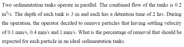 Two sedimentation tanks operate in parallel. The combined flow of the tanks is 0.2
m³/s. The depth of each tank is 3 m and each has a detention time of 2 hrs. During
the operation, the operator decided to remove particles that having settling velocity
of 0.1 mm/s, 0.4 mm/s and 1 mm/s. What is the percentage of removal that should be
expected for each particle in an ideal sedimentation tanks.