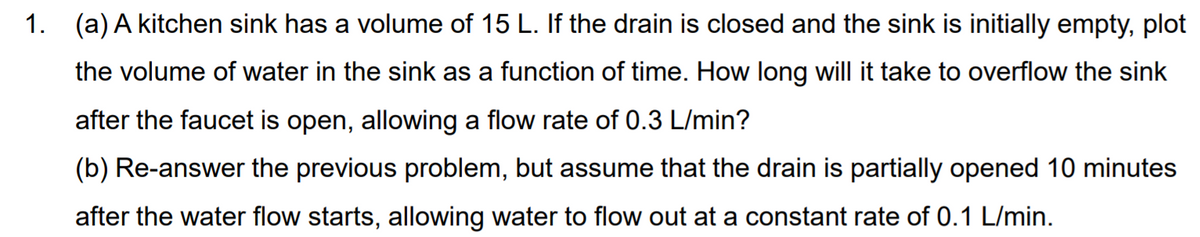 1. (a) A kitchen sink has a volume of 15 L. If the drain is closed and the sink is initially empty, plot
the volume of water in the sink as a function of time. How long will it take to overflow the sink
after the faucet is open, allowing a flow rate of 0.3 L/min?
(b) Re-answer the previous problem, but assume that the drain is partially opened 10 minutes
after the water flow starts, allowing water to flow out at a constant rate of 0.1 L/min.
