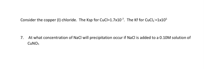 Consider the copper (1) chloride. The Ksp for CuCl=1.7x107. The Kf for CuCl; =1x105
7. At what concentration of NaCl will precipitation occur if NaCl is added to a 0.10M solution of
CUNO.
