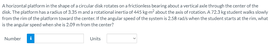 A horizontal platform in the shape of a circular disk rotates on a frictionless bearing about a vertical axle through the center of the
disk. The platform has a radius of 3.35 m and a rotational inertia of 445 kg-m? about the axis of rotation. A 72.3 kg student walks slowly
from the rim of the platform toward the center. If the angular speed of the system is 2.58 rad/s when the student starts at the rim, what
is the angular speed when she is 2.09 m from the center?
Number
i
Units
