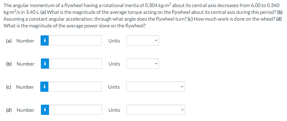 The angular momentum of a flywheel having a rotational inertia of 0.304 kg-m² about its central axis decreases from 6.00 to 0.340
kg-m?/s in 3.40 s. (a) What is the magnitude of the average torque acting on the flywheel about its central axis during this period? (b)
Assuming a constant angular acceleration, through what angle does the flywheel turn? (c) How much work is done on the wheel? (d)
What is the magnitude of the average power done on the flywheel?
(a) Number
Units
(b) Number
i
Units
(c) Number
Units
(d) Number
i
Units
>
>
>
