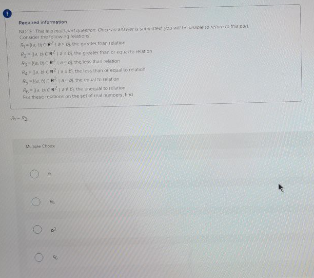 Required information
NOTE This is a muiti-part quuestion Once an answer is submitted, you will be unabie to return to this part.
Consider the following reiations
R- ((a, t) e R-la> bị, the greater than relation
R= (la, ERlaz bi, the greater than or equal to relation
R lla. b) eR (asb) the less than relation
RA llo, bi ERlasb), the less than or equal to relation
Rsla, ERTA b), the equal to relation
RElla. bE R1a b) the unequal to relation
For these relations on the set of real rumbers, find
R- R2
Multiple Choice
Rs
