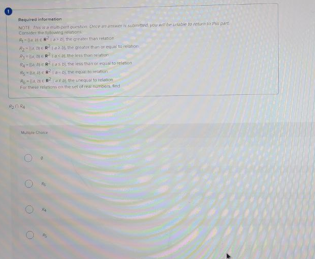 Required informetion
NOTE This is a multi-part question Once an answer is subnitted, you wi be nabie to return to this part
Consider the following relations
R= (a, DERla> , the greater than relation
R2-lo, ERlaz the greater than or equal to relation
Ra=lla, ER a< Dj, the less than relation
RA lla tERjas bl, the less than of equal to relation
Rs lla ERla-bj, the equal to relation
R6 (a bERaD), the unequal to relation
For these relations an the set of real numbers, find
R21 R4
Multiple Choice

