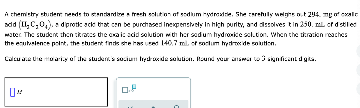 A chemistry student needs to standardize a fresh solution of sodium hydroxide. She carefully weighs out 294. mg of oxalic
acid (H, C,04),
, a diprotic acid that can be purchased inexpensively in high purity, and dissolves it in 250. mL of distilled
water. The student then titrates the oxalic acid solution with her sodium hydroxide solution. When the titration reaches
the equivalence point, the student finds she has used 140.7 mL of sodium hydroxide solution.
Calculate the molarity of the student's sodium hydroxide solution. Round your answer to 3 significant digits.
OM
