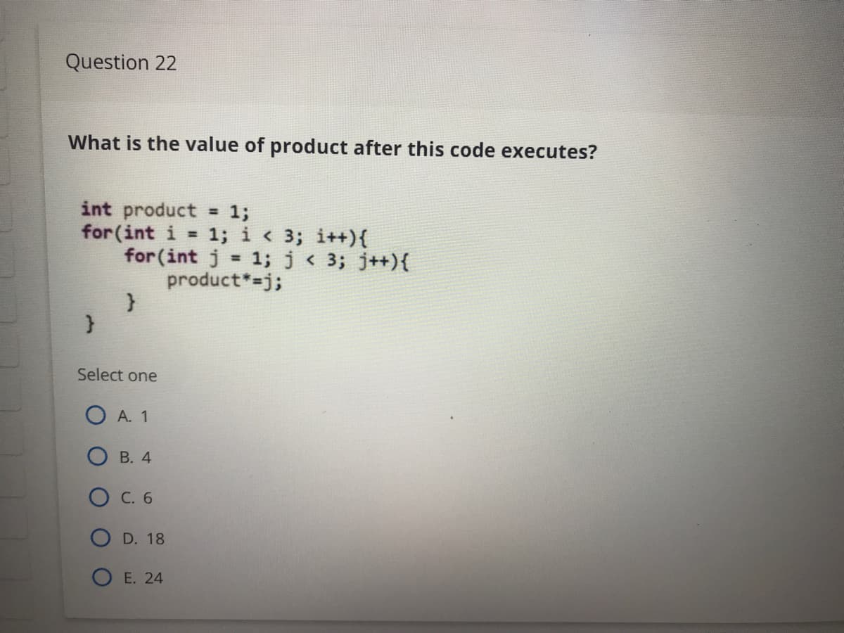 Question 22
What is the value of product after this code executes?
int product
for (int i
= 13;
1; i < 3; i++){
for (int j = 1; j< 3; j++){
product*-j;
%3D
%3D
Select one
O A. 1
О в. 4
O C. 6
D. 18
E. 24
