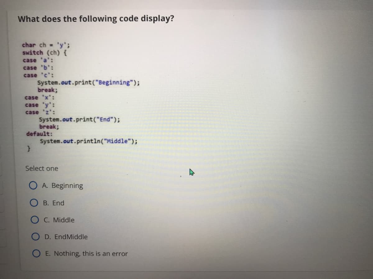 What does the following code display?
char ch 'y';
switch (ch) {
case 'a':
case 'b':
case 'c':
System.out.print("Beginning");
break;
case 'x':
case 'y':
case 'z':
System.out.print("End");
break;
default:
System.out.println("Middle");
Select one
O A. Beginning
O B. End
C. Middle
D. EndMiddle
O E. Nothing, this is an error
