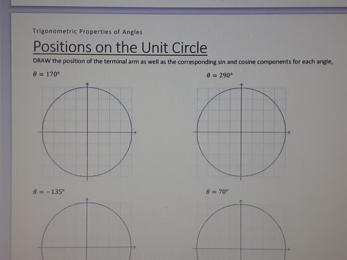 Trigonometric Properties of Angles
Positions on the Unit Circle
DRAW the position of the terminal arm as well as the corresponding sin and cosine components for each angle,
0 = 170°
0 = 290°
0=-135°
0 = 70°
