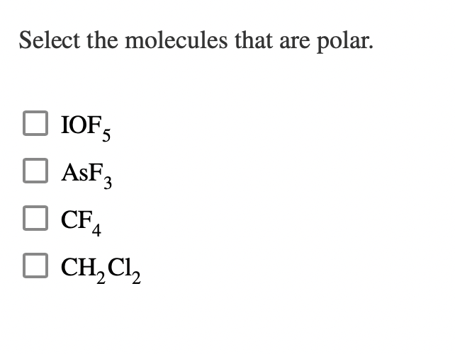 ## Select the Molecules that are Polar

**Instructions:** 

Read the list of chemical compounds below and identify which ones are polar molecules by checking the appropriate boxes.

- [ ] IOF₅
- [ ] AsF₃
- [ ] CF₄
- [ ] CH₂Cl₂

### Notes:
- **Polar molecules** have an uneven distribution of electron density, resulting in a molecule having a partial positive end and a partial negative end.
- **Nonpolar molecules** have an even distribution of electron density.

### Molecular Polarity Considerations:
- Electronegativity differences between atoms.
- Molecular geometry and symmetry.

Feel free to do further research or consult your textbook or instructor for additional guidance on molecular polarity.