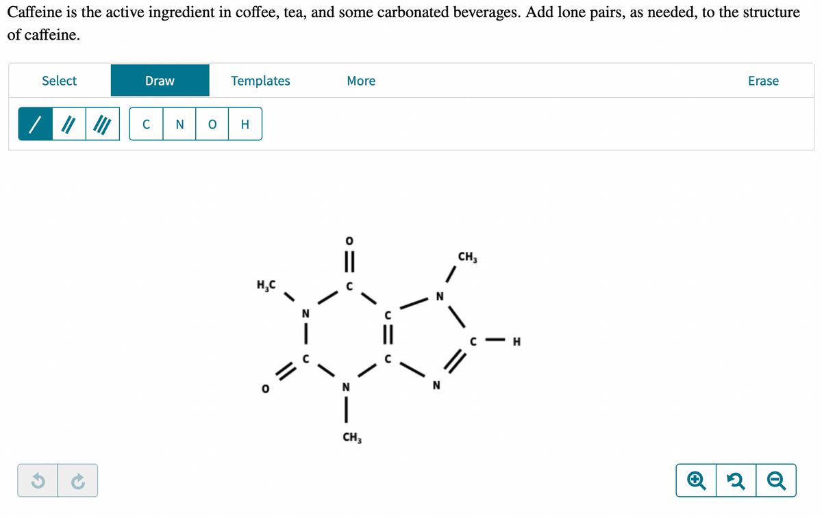 Caffeine is the active ingredient in coffee, tea, and some carbonated beverages. Add lone pairs, as needed, to the structure of caffeine.

The given image presents an editing toolbar and a skeletal chemical structure of caffeine. Below is a detailed analysis of the content:

### Toolbar:
- **Select:** An option likely used to select elements or bonds in the drawing interface.
- **Draw:** Allows the user to draw elements or chemical bonds.
- **Templates:** Access to predefined structures for ease of drawing.
- **More:** Presumably contains additional options and tools.
- **Erase:** To delete elements or bonds.

### Chemical Elements and Bonds:
- Buttons for types of bonds: single, double, and triple bonds.
- Elements representing common atoms in organic chemistry: **C** (Carbon), **N** (Nitrogen), **O** (Oxygen), **H** (Hydrogen).

### Structure of Caffeine:
The skeletal formula shows caffeine's arrangement of atoms. Here's a description of the structure:

- **Ring Structure:** 
    - Caffeine has a fused ring structure composed of two rings: a six-membered and a five-membered ring.
- **Atoms and Bonds:**
    - The structure comprises Carbon (C), Nitrogen (N), and Oxygen (O) atoms.
    - Double bonds (represented by double lines) and single bonds (single lines) connect these atoms.
- **Methyl Groups (CH3):**
    - There are two CH3 (methyl) groups attached to the nitrogen atoms in the six-membered ring.
    - Another CH3 group is attached to the nitrogen in the five-membered ring.
- **Functional Groups:**
    - The structure includes amide groups (C=O and NH) as part of the six-membered ring.
    - Each ring is interconnected through these functional groups.
    
### Graphical Elements:
- **Navigation Icons:**
    - Zoom icons are, presumably, used to enlarge or reduce the view of the diagram.
    - Undo/Redo icons provide options to revert or reapply recent changes.

This molecular structure illustrates the complexity and specific arrangement of atoms that define caffeine, benefiting students in visualizing and understanding chemical compositions. For a complete understanding, lone pair electrons must be added where necessary, particularly on nitrogen and oxygen atoms, to fulfill valency requirements.