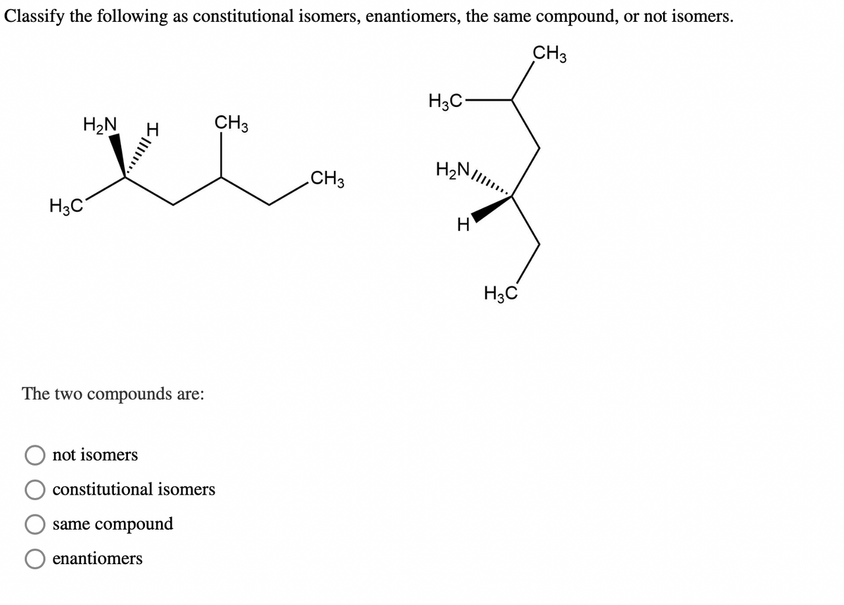 Classify the following as constitutional isomers, enantiomers, the same compound, or not isomers.
CH3
H₂N
V
H3C
4
The two compounds are:
not isomers
constitutional isomers
same compound
CH3
enantiomers
CH3
H3C
H₂
H
H3C