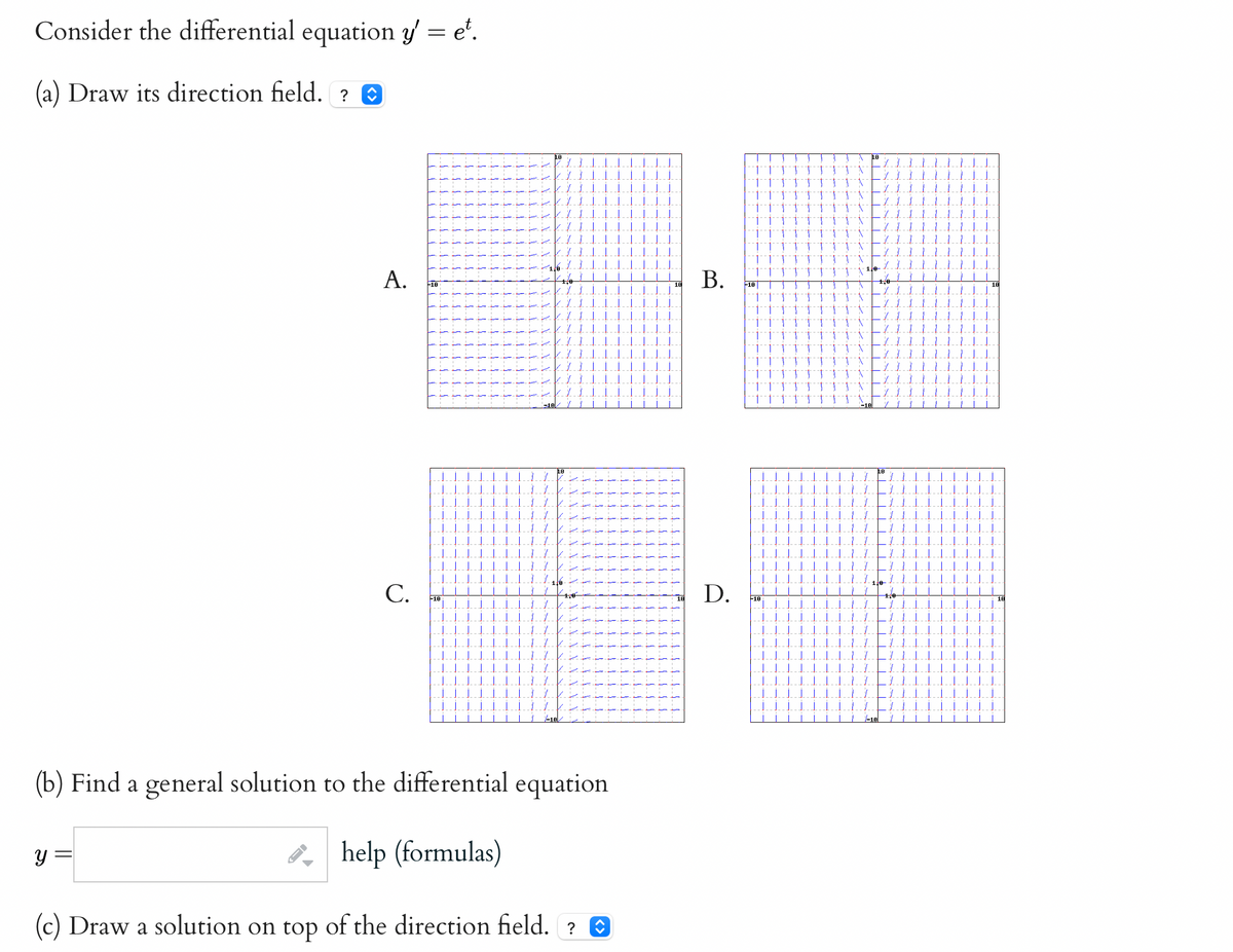 Consider the differential equation y'= et.
(a) Draw its direction field. ?
A.
y
C.
1.1.
10
T
(b) Find a general solution to the differential equation
help (formulas)
(c) Draw a solution on top of the direction field. ? î
J.J.
į į jį į
]]]
J.J.J.
TIT
i
B.
D.
111 TT
11111
1 1 1 1 TTT
+-+
1
1 1 1 TT TTT
1
J J J J J 1
T 1 J J T TTT
-10|
111
1 T
1 1 1 } } TTT N
TTTTTTTT
11 TT TT
1
11
1
]
J
-16
JILL
IIIII
| | | | |
TILLI
1
ÿ
1
1
y
1.
1
LI
11
10
1
111
11
LII
111
11111
1.
J.J.
III].
[|]]
|||