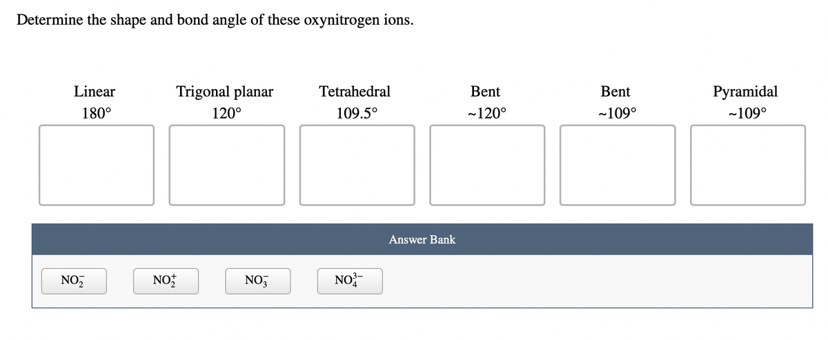 ## Determine the Shape and Bond Angle of These Oxynitrogen Ions

### Shape and Bond Angle Categories:
1. **Linear: 180°**
2. **Trigonal Planar: 120°**
3. **Tetrahedral: 109.5°**
4. **Bent: ~120°**
5. **Bent: ~109°**
6. **Pyramidal: ~109°**

### Answer Bank:
- NO₂⁻
- NO₂⁺
- NO₃⁻
- NO₃⁴⁻

**Instructions:**
Match the given oxynitrogen ions from the Answer Bank to the appropriate shape and bond angle categories listed above. 

**Note:** This type of exercise helps in understanding the geometrical structure and bond angles of different molecular ions, which is critical in the study of molecular geometry in chemistry.