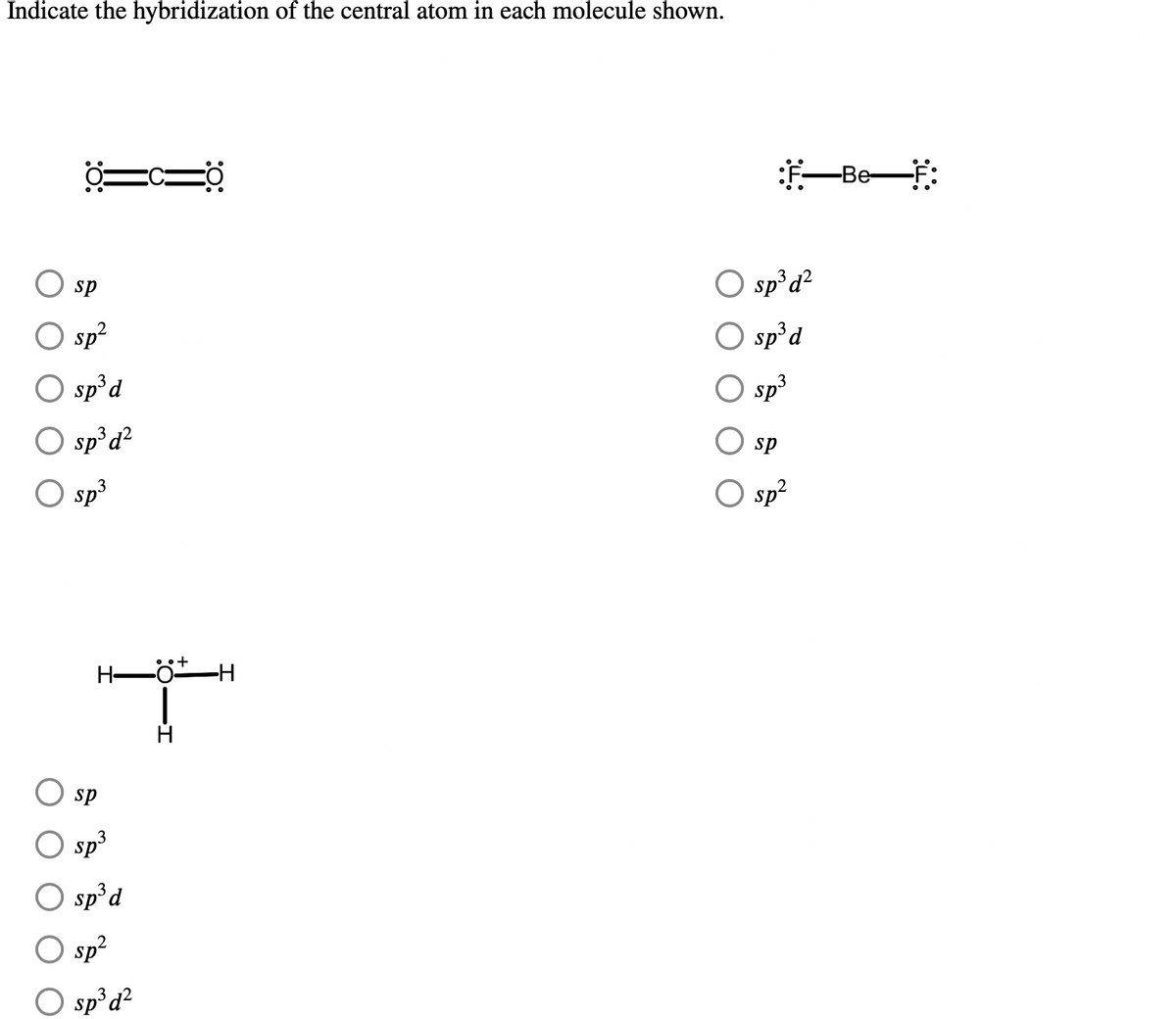 ## Hybridization of Central Atoms in Molecules

In this section, you will learn about the hybridization of the central atom in various molecules. For each of the given molecules, examine the provided Lewis structures and determine the hybridization state of the central atom. Select the correct hybridization from the options provided.

### Molecule 1
\[
\text{Structure:} \quad \ddot{O}=C=\ddot{O}
\]

Options:
1. sp
2. sp^2
3. sp^3d
4. sp^3d^2
5. sp^3

### Molecule 2
\[
\text{Structure:} \quad \ddot{F}-\ddot{Be}-\ddot{F}
\]

Options:
1. sp^3d^2
2. sp^3d
3. sp^3
4. sp
5. sp^2

### Molecule 3
\[
\text{Structure:} \quad \ddot{O}^{+} (H)_{\perp}(H (H))
\]

Options:
1. sp
2. sp^3
3. sp^3d
4. sp^2
5. sp^3d^2

For each molecule, use the structure and electron configuration to determine the correct hybridization. Hybridization provides insight into the geometry and bonding properties of molecules, crucial for understanding molecular shapes and reactivity.

#### Explanation of Diagrams:
- **Molecule 1 Diagram**: The central atom is Carbon (C) double-bonded to two Oxygen (O) atoms. The Oxygen atoms have lone pairs denoted by dots.
- **Molecule 2 Diagram**: The central atom is Beryllium (Be), single-bonded to two Fluorine (F) atoms, each Fluorine atom has three lone pairs of electrons.
- **Molecule 3 Diagram**: The central atom is an Oxygen (O) atom with a positive charge, bonded to three Hydrogen (H) atoms.