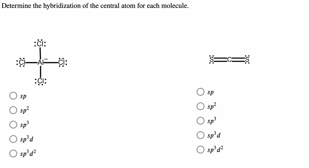 ## Hybridization of Central Atoms in Given Molecules

**Task:** Determine the hybridization of the central atom for each molecule.

### Molecule 1
**Description:** This molecule consists of an aluminum (Al) atom at the center bonded to four chlorine (Cl) atoms in a tetrahedral arrangement. Each chlorine atom has three lone pairs of electrons.

### Molecule 2
**Description:** This molecule features a central carbon (C) atom double-bonded to two sulfur (S) atoms in a linear structure. Each sulfur atom has two lone pairs of electrons.

### Hybridization Options
For both molecules, select the appropriate hybridization for the central atom from the following options:
- **sp**
- **sp²**
- **sp³**
- **sp³d**
- **sp³d²**

**Diagrams Explanation:**

1. **Molecule 1 (AlCl₄⁻):**
   - The central aluminum (Al) atom in the tetrahedral structure.
   - Four single bonds with chlorine (Cl).
   - Each chlorine atom has six valence electrons represented by three lone pairs.

2. **Molecule 2 (CS₂):**
   - The central carbon (C) atom is double-bonded to two sulfur (S) atoms.
   - Linear arrangement of atoms.
   - Each sulfur atom has four valence electrons represented by two lone pairs.

**Task Tip:** Focus on the number of electron groups around the central atom to determine its hybridization:
- **sp**: 2 groups
- **sp²**: 3 groups
- **sp³**: 4 groups
- **sp³d**: 5 groups
- **sp³d²**: 6 groups