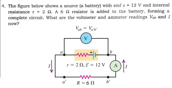 4. The figure below shows a source (a battery) with emf ɛ = 12 V and internal
resistance r = 2 Q. A 6 N resistor is added to the battery, forming a
complete circuit. What are the voltmeter and ammeter readings Vab and I
now?
Vab = Va'b'
V
a
b
r= 2Ω, ε- 12V
A
a'
R = 6 N
b'
