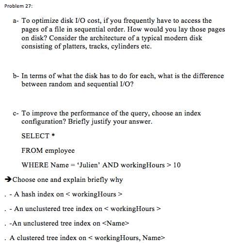 Problem 27:
a- To optimize disk I/O cost, if you frequently have to access the
pages of a file in sequential order. How would you lay those pages
on disk? Consider the architecture of a typical modern disk
consisting of platters, tracks, cylinders etc.
b- In terms of what the disk has to do for each, what is the difference
between random and sequential I/O?
c- To improve the performance of the query, choose an index
configuration? Briefly justify your answer.
SELECT *
FROM employee
WHERE Name = 'Julien' AND workingHours > 10
Choose one and explain briefly why
.- A hash index on < workingHours >
- An unclustered tree index on < workingHours >
-An unclustered tree index on <Name>
A clustered tree index on < workingHours, Name>
