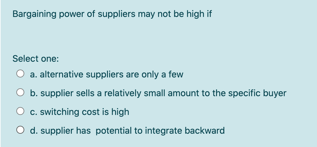 Bargaining power of suppliers may not be high if
Select one:
a. alternative suppliers are only a few
b. supplier sells a relatively small amount to the specific buyer
c. switching cost is high
O d. supplier has potential to integrate backward
