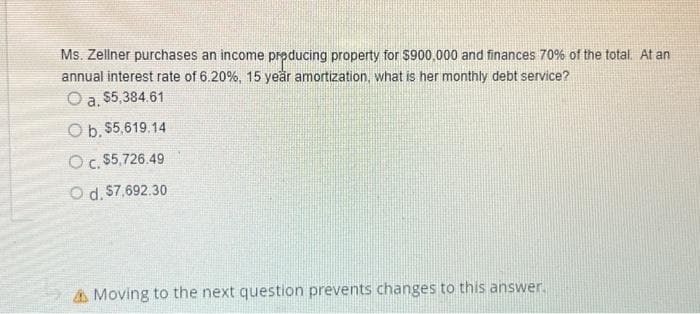 Ms. Zellner purchases an income producing property for $900,000 and finances 70% of the total. At an
annual interest rate of 6.20%, 15 year amortization, what is her monthly debt service?
O a. $5,384.61
O b. $5,619.14
OC. $5,726.49
Od. $7,692.30
Moving to the next question prevents changes to this answer.