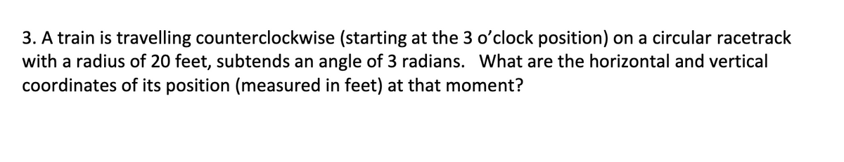 3. A train is travelling counterclockwise (starting at the 3 o'clock position) on a circular racetrack
with a radius of 20 feet, subtends an angle of 3 radians. What are the horizontal and vertical
coordinates of its position (measured in feet) at that moment?
