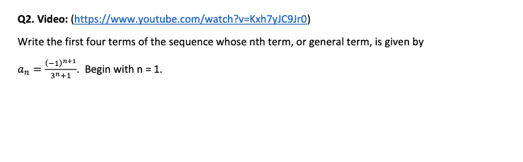 Q2. Video: (https://www.youtube.com/watch?v=Kxh7yJC9Jr0)
Write the first four terms of the sequence whose nth term, or general term, is given by
(-1)n+1
an
Begin with n = 1.
3n+1
