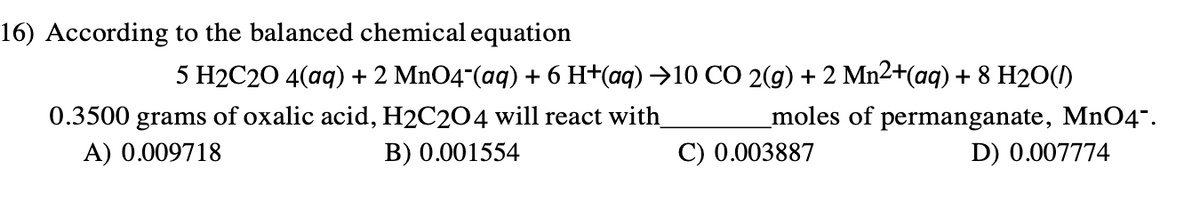 16) According to the balanced chemical equation
5 H2C20 4(aq) + 2 MnO4-(aq) + 6 H+(aq) →10 CO 2(g) + 2 Mn2+(aq) + 8 H2O()
0.3500 grams of oxalic acid, H2C2O4 will react with_
_moles of permanganate, MnO4".
A) 0.009718
B) 0.001554
C) 0.003887
D) 0.007774
