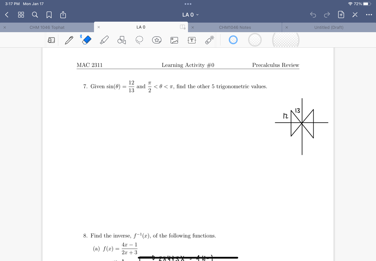 3:17 PM Mon Jan 17
* 72%|
< 88
Q
LA O -
•..
CHM 1046 Tophat
LA O
CHM1046 Notes
Untitled (Draft)
МАС 2311
Learning Activity #0
Precalculus Review
12
7. Given sin(0) :
and
<0 < T, find the other 5 trigonometric values.
13
13
8. Find the inverse, f-1(x), of the following functions.
4х — 1
(a) f(x) =
2x + 3
