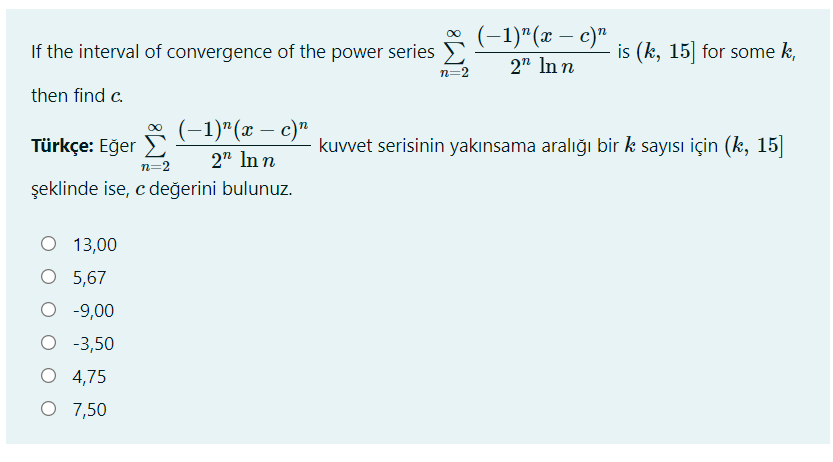 (-1)"(x – c)"
2" In n
If the interval of convergence of the power series E
n=2
is (k, 15] for some k,
then find c.
(-1)"(x – c)"
Türkçe: Eğer E
kuvvet serisinin yakınsama aralığı bir k sayısı için (k, 15|
2" In n
n=2
şeklinde ise, c değerini bulunuz.
O 13,00
O 5,67
O -9,00
O -3,50
O 4,75
O 7,50
