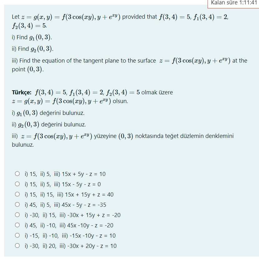 Kalan süre 1:11:41
Let z = g(x, y) = f(3 cos(xy), y + e™Y) provided that f(3, 4) = 5, f1(3, 4) = 2,
f2(3, 4) = 5.
i) Find g1 (0, 3).
ii) Find g2 (0, 3).
iii) Find the equation of the tangent plane to the surface z =
point (0, 3).
f(3 cos(xy), y + e=Y) at the
Türkçe: f(3, 4) = 5, f1(3, 4) = 2, f2(3, 4) = 5 olmak üzere
z = g(x, y) = f(3 cos(xy), y + e"Y) olsun.
%3D
6.
i) 91 (0, 3) değerini bulunuz.
ii) g2 (0, 3) değerini bulunuz.
iii) z = f(3 cos(xy), y + e#Y) yüzeyine (0, 3) noktasında teğet düzlemin denklemini
bulunuz.
O i) 15, ii) 5, iii) 15x + 5y - z = 10
о) 15, i) 5, iї) 15х - 5у - z %3D0
о ) 15, i) 15, iil) 15х + 15у + z%3D40
O ) 45, ii) 5, iii) 45x - 5y - z = -35
O i) -30, ii) 15, iii) -30x + 15y + z = -20
О i) 45, i) -10, iil) 45х -10y -z%3D-20
O i) -15, ii) -10, iii) -15x -10y - z = 10
O i) -30, ii) 20, iii) -30x + 20y - z = 10
