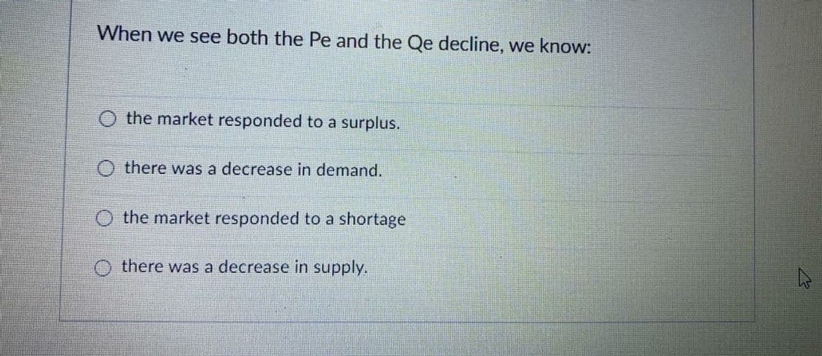 When we see both the Pe and the Qe decline, we know:
O the market responded to a surplus.
O there was a decrease in demand.
O the market responded to a shortage
there was a decrease in supply.
