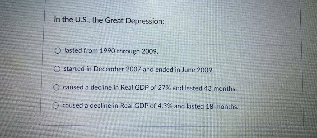 In the U.S., the Great Depression:
O lasted from 1990 through 2009.
O started in December 2007 and ended in June 2009.
caused a decline in Real GDP of 27% and lasted 43 months.
O caused a decline in Real GDP of 4.3% and lasted 18 months.
