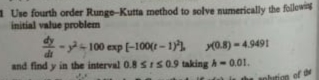 a Use fourth order Runge-Kutta method to solve numerically the folow
initial value problem
-- 100 exp (-100(t - 11.
di
(0.8) -4.9491
and find y in the interval 0.8 SIS09 taking h-0.01.
of de
