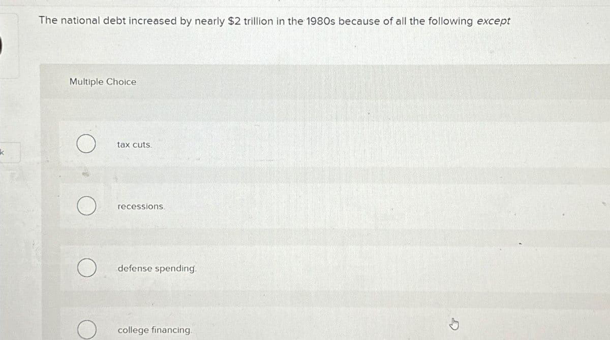 The national debt increased by nearly $2 trillion in the 1980s because of all the following except
Multiple Choice
k
О
tax cuts.
recessions.
О
defense spending.
college financing.