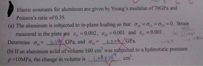 Elastic constants for aluminum are given by Young's modulus of 70GPA and
Poisson's ratio of 0.35.
(a) The aluminum is subjected to in-plane loading so that o =o, =0, =0. Strain
measured in the plate are & =0.002, 8, =0.001 and &, =0.001.
Determine o, = _.1K GPa, and o,=.0>b/GPa.
(b) If an aluminum solid of volume 100 cm was subjected to a hydrostatic pressure
p=10MPA, the change in volume is
%3D
%3D
ki cm.
