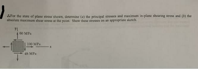 AFor the state of plane stress shown, determine (a) the principal stresses and maximum in-plane shearing stress and (b) the
absolute maximum shear stress at the point. Show these stresses on an appropriate sketch.
60 MPa
100 MPa
48 MPa
