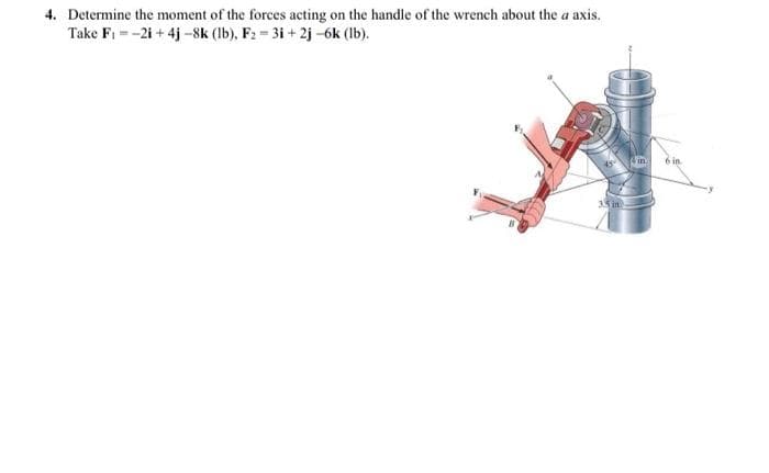 4. Determine the moment of the forces acting on the handle of the wrench about the a axis.
Take F₁-2i+4j -8k (lb), F₂ = 3i+2j-6k (lb).
3.5 in
in
6 in