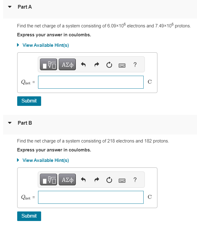 Part A
Find the net charge of a system consisting of 6.09×106 electrons and 7.49×106 protons.
Express your answer in coulombs.
▸ View Available Hint(s)
Quet
11
Submit
Part B
Quet =
[ΨΕΙ ΑΣΦΑ
Submit
Find the net charge of a system consisting of 218 electrons and 182 protons.
Express your answer in coulombs.
▸ View Available Hint(s)
?
17 Π| ΑΣΦ
C
?
с