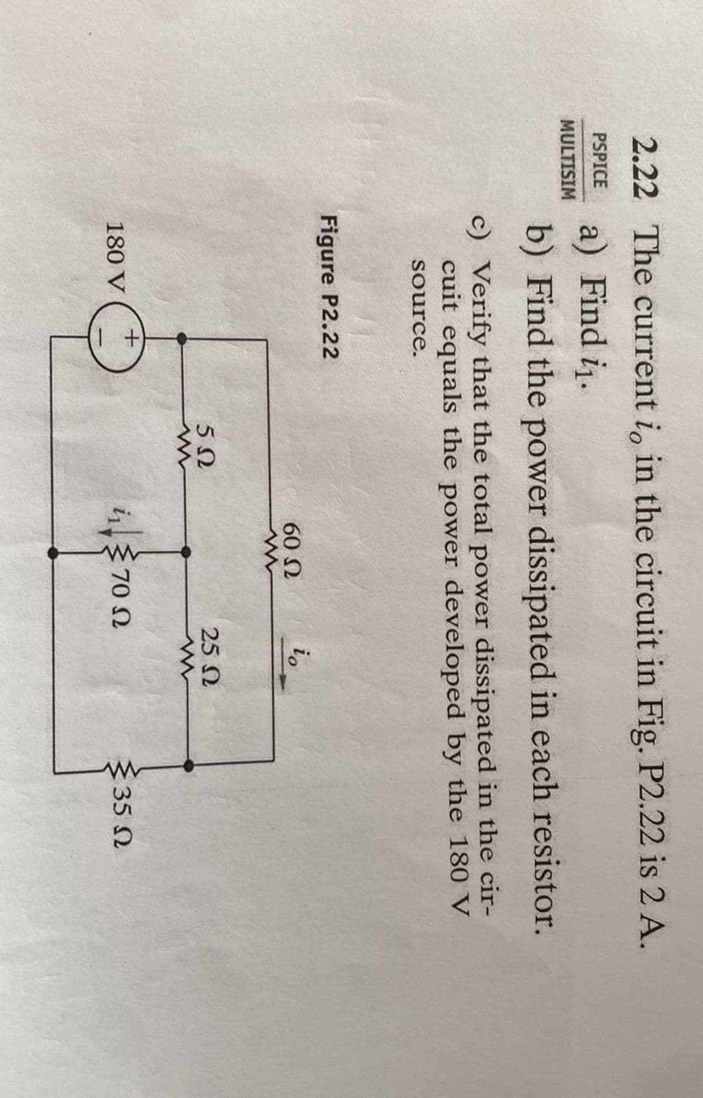 2.22 The current i, in the circuit in Fig. P2.22 is 2 A.
PSPICE a) Find i₁.
MULTISIM
b) Find the power dissipated in each resistor.
c) Verify that the total power dissipated in the cir-
cuit equals the power developed by the 180 V
source.
Figure P2.22
180 V
5Ω
60 Ω
i170 Ω
io
25 Ω
www
{35 Ω