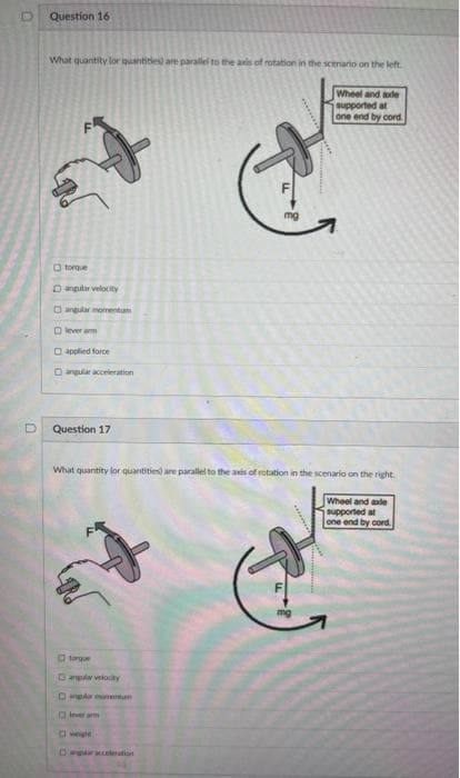 D
Question 16
What quantity for quantities are parallel to the axis of rotation in the scenario on the left.
Wheel and sode
supported at
one end by cord
torque
angular velocity
angular momentum
Ⓒlever arm
Dapplied force
the
angular acceleration
Question 17
OD
What quantity for quantities) are parallel to the axis of rotation in the scenario on the right.
Wheel and ade
supported at
one end by cord
torque
Gangula velocity
lever arm
A
angular momentum
□ wege
-
L
mg
mg