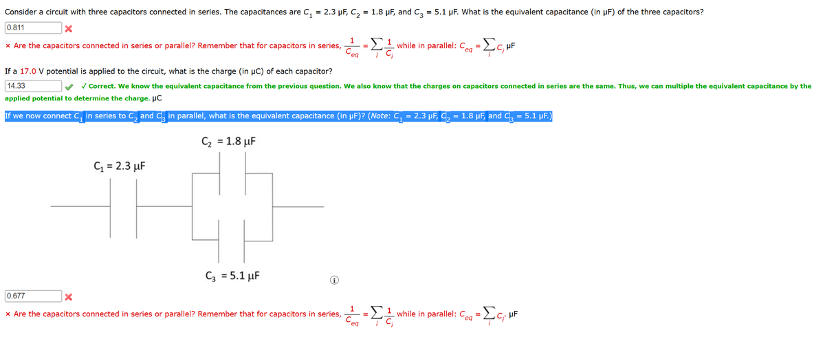 Consider a circuit with three capacitors connected in series. The capacitances are C₁ = 2.3 μF, C₂ = 1.8 μF, and C3 = 5.1 µF. What is the equivalent capacitance (in µF) of the three capacitors?
0.811
X
x Are the capacitors connected in series or parallel? Remember that for capacitors in series,
0.677
C₁ = 2.3 μF
1
C3 = 5.1 μF
eq
=
If a 17.0 V potential is applied to the circuit, what is the charge (in µC) of each capacitor?
14.33
✓ Correct. We know the equivalent capacitance from the previous question. We also know that the charges on capacitors connected in series are the same. Thus, we can multiple the equivalent capacitance by the
applied potential to determine the charge. µC
If we now connect C₁ in series to C₂ and C3 in parallel, what is the equivalent capacitance (in µF)? (Note: C₁ = 2.3 µF, C₂ = 1.8 µF, and C3 = 5.1 µF.)
C₂ = 1.8 μF
1
Ceq
1
¡C;
while in parallel: Ceq
=
=
ΣC, UF
X
x Are the capacitors connected in series or parallel? Remember that for capacitors in series, -¹ while in parallel: Ce
Σε
eqa = [c₁
eg
HF