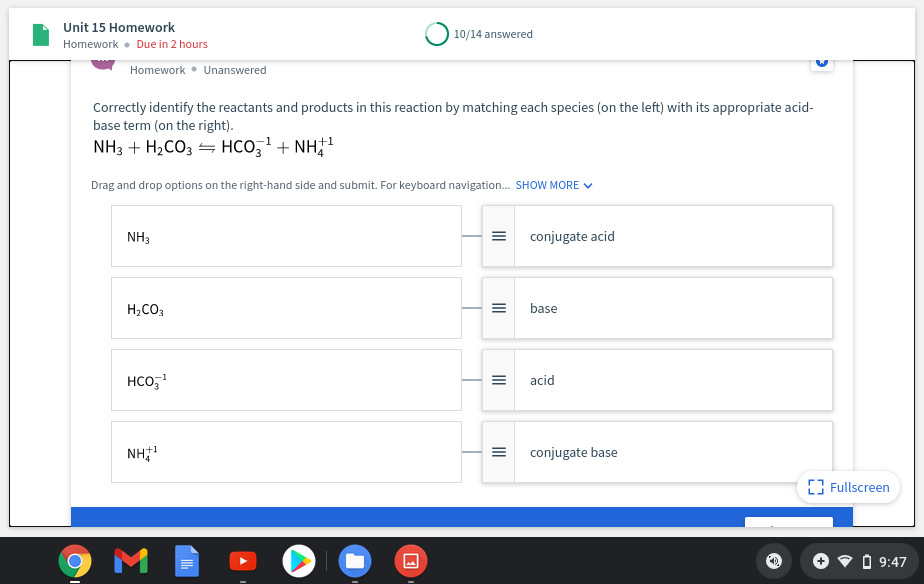 Unit 15 Homework
10/14 answered
Homework • Due in 2 hours
Homework • Unanswered
Correctly identify the reactants and products in this reaction by matching each species (on the left) with its appropriate acid-
base term (on the right).
NH3 + H2CO3 = HCO,' + NH
Drag and drop options on the right-hand side and submit. For keyboard navigation. SHOW MORE V
NH3
conjugate acid
H,CO3
base
HCO,
acid
NH
+1
=
conjugate base
[3 Fullscreen
V O 9:47
II
II
II
